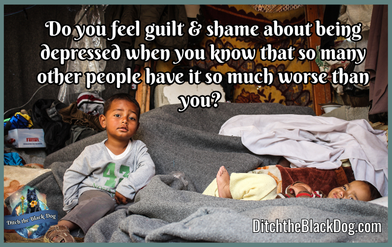 Guilt and Shame Do you feel guilt & shame about being depressed when you know that so many other people have it so much worse than you?